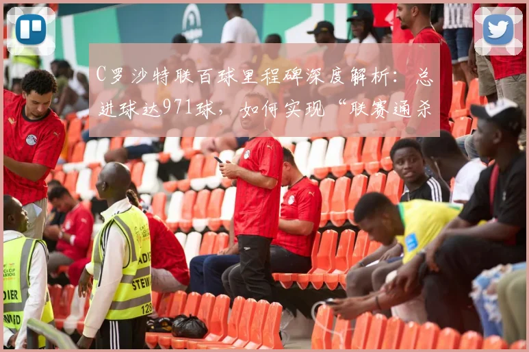C罗沙特联百球里程碑深度解析:总进球达971球,如何实现“联赛通杀”壮举?
