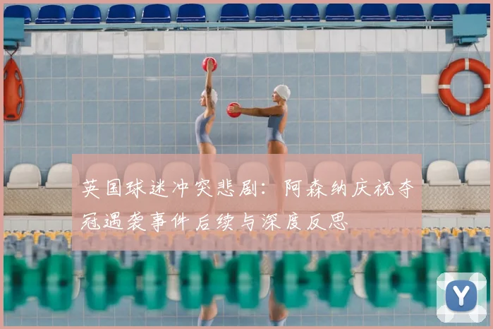 英国球迷冲突悲剧:阿森纳庆祝夺冠遇袭事件后续与深度反思