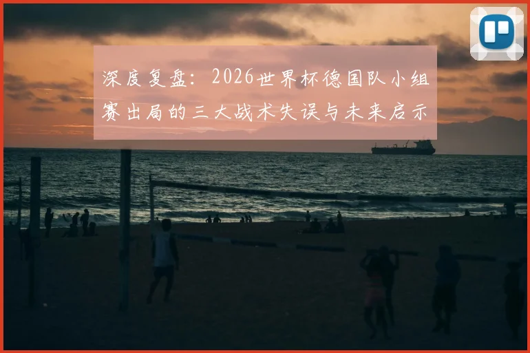 深度复盘:2026世界杯德国队小组赛出局的三大战术失误与未来启示