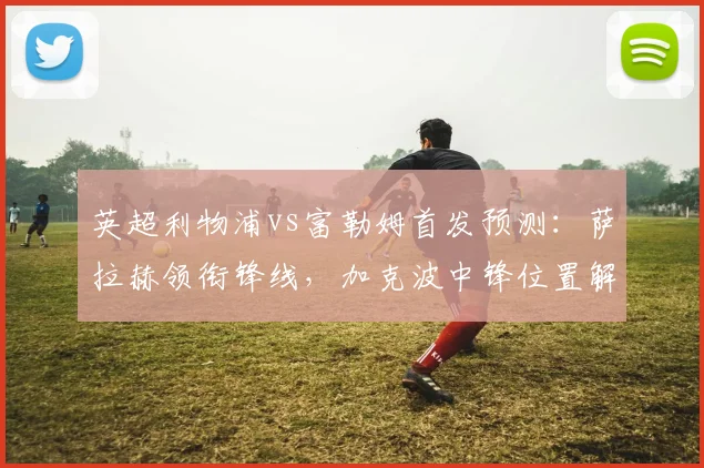 英超利物浦vs富勒姆首发预测:萨拉赫领衔锋线,加克波中锋位置解析