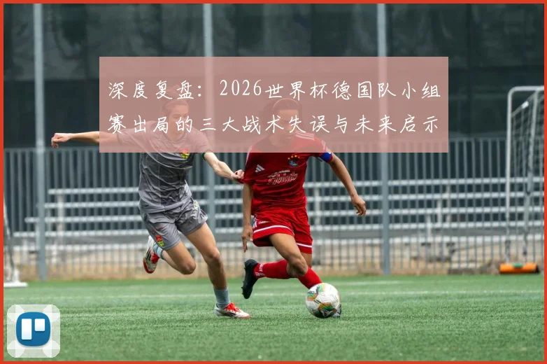 深度复盘:2026世界杯德国队小组赛出局的三大战术失误与未来启示
