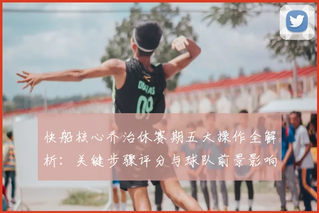 快船核心乔治休赛期五大操作全解析:关键步骤评分与球队前景影响深度分析